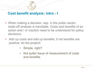 Slide 11
Cost benefit analysis: intro - I
• When making a decision, esp. in the public sector,
trade-off analysis is inevitable. Costs and benefits of an
action and / or inaction need to be understood for policy
decisions.
• Add up costs and add up benefits; if net benefits are
positive: do the project!
• Simple, right?
• Not quite! Issue of measurement of costs
and benefits.
 