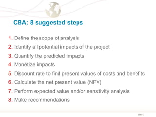 Slide 13
CBA: 8 suggested steps
1. Define the scope of analysis
2. Identify all potential impacts of the project
3. Quantify the predicted impacts
4. Monetize impacts
5. Discount rate to find present values of costs and benefits
6. Calculate the net present value (NPV)
7. Perform expected value and/or sensitivity analysis
8. Make recommendations
 