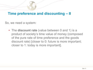 Slide 15
Time preference and discounting – II
So, we need a system:
• The discount rate (value between 0 and 1) is a
product of society’s time value of money (composed
of the pure rate of time preference and the goods
discount rate) [closer to 0: future is more important;
closer to 1: today is more important].
 