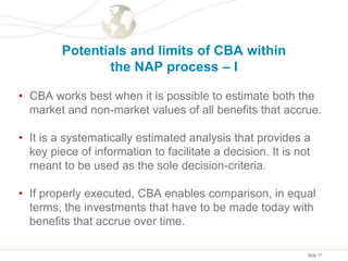 Slide 17
Potentials and limits of CBA within
the NAP process – I
• CBA works best when it is possible to estimate both the
market and non-market values of all benefits that accrue.
• It is a systematically estimated analysis that provides a
key piece of information to facilitate a decision. It is not
meant to be used as the sole decision-criteria.
• If properly executed, CBA enables comparison, in equal
terms, the investments that have to be made today with
benefits that accrue over time.
 