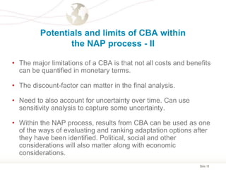 Slide 18
Potentials and limits of CBA within
the NAP process - II
• The major limitations of a CBA is that not all costs and benefits
can be quantified in monetary terms.
• The discount-factor can matter in the final analysis.
• Need to also account for uncertainty over time. Can use
sensitivity analysis to capture some uncertainty.
• Within the NAP process, results from CBA can be used as one
of the ways of evaluating and ranking adaptation options after
they have been identified. Political, social and other
considerations will also matter along with economic
considerations.
 