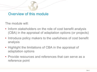 Slide 2
Overview of this module
The module will:
• Inform stakeholders on the role of cost benefit analysis
(CBA) in the appraisal of adaptation options (or projects)
• Introduce policy makers to the usefulness of cost benefit
analysis
• Highlight the limitations of CBA in the appraisal of
adaptation options
• Provide resources and references that can serve as a
reference point
 