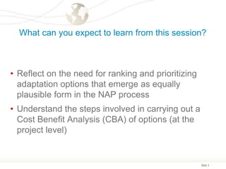Slide 3
What can you expect to learn from this session?
• Reflect on the need for ranking and prioritizing
adaptation options that emerge as equally
plausible form in the NAP process
• Understand the steps involved in carrying out a
Cost Benefit Analysis (CBA) of options (at the
project level)
 