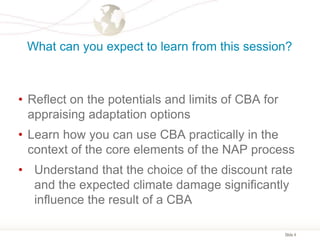 Slide 4
What can you expect to learn from this session?
• Reflect on the potentials and limits of CBA for
appraising adaptation options
• Learn how you can use CBA practically in the
context of the core elements of the NAP process
• Understand that the choice of the discount rate
and the expected climate damage significantly
influence the result of a CBA
 