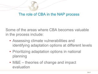 Slide 6
The role of CBA in the NAP process
Some of the areas where CBA becomes valuable
in the process include:
• Assessing climate vulnerabilities and
identifying adaptation options at different levels
• Prioritizing adaptation options in national
planning
• M&E – theories of change and impact
evaluation
 