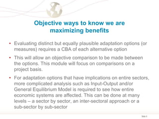 Slide 9
Objective ways to know we are
maximizing benefits
• Evaluating distinct but equally plausible adaptation options (or
measures) requires a CBA of each alternative option
• This will allow an objective comparison to be made between
the options. This module will focus on comparisons on a
project basis.
• For adaptation options that have implications on entire sectors,
more complicated analysis such as Input-Output and/or
General Equilibrium Model is required to see how entire
economic systems are affected. This can be done at many
levels – a sector by sector, an inter-sectoral approach or a
sub-sector by sub-sector
 