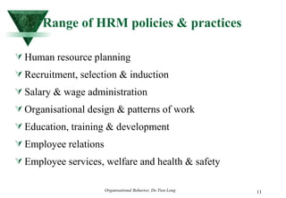 Range of HRM policies & practices Human resource planning Recruitment, selection & induction Salary & wage administration Organisational design & patterns of work Education, training & development Employee relations Employee services, welfare and health & safety 