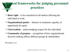Ethical frameworks for judging personnel practices Basic right  – to be consulted on all matters affecting the individual at work Organisational justice  – fairness in treatment, equality of opportunity & equity Universalism  – acknowledging respect for the individual Community of purpose  – recognition of how organisational decision-making affects different groups & stakeholders Winstanley  et al. 