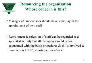 Resourcing the organisation Whose concern is this? Managers & supervisors should have some say in the appointment of own staff Recruitment & selection of staff can be regarded as a specialist activity but all managers should be well acquainted with the basic procedures & skills involved & have access to HR department for advice  