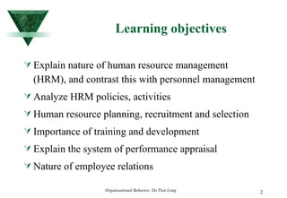 Learning objectives Explain nature of human resource management (HRM), and contrast this with personnel management Analyze HRM policies, activities Human resource planning, recruitment and selection Importance of training and development Explain the system of performance appraisal Nature of employee relations 