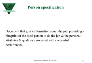 Person specification Document that gives information about the job, providing a blueprint of the ideal person to do the job & the personal attributes & qualities associated with successful performance 