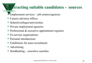 Attracting suitable candidates -  sources Employment services – job centres/agencies Careers advisory offices Schools/colleges/universities Private employment agencies Professional & executive appointment registers Ex-service organisations Personal introductions Exhibitions for mass recruitment Advertising Headhunting – executive searches 