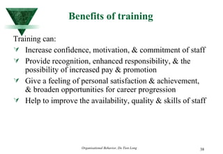 Benefits of training Training can: Increase confidence, motivation, & commitment of staff Provide recognition, enhanced responsibility, & the possibility of increased pay & promotion Give a feeling of personal satisfaction & achievement, & broaden opportunities for career progression Help to improve the availability, quality & skills of staff 