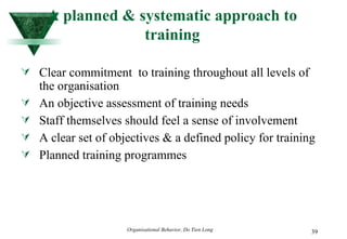 A planned & systematic approach to training Clear commitment  to training throughout all levels of the organisation An objective assessment of training needs Staff themselves should feel a sense of involvement A clear set of objectives & a defined policy for training Planned training programmes 