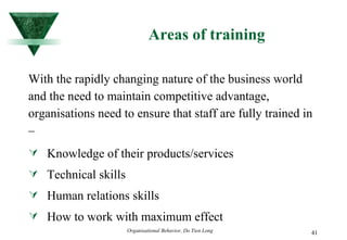Areas of training With the rapidly changing nature of the business world and the need to maintain competitive advantage, organisations need to ensure that staff are fully trained in – Knowledge of their products/services Technical skills Human relations skills How to work with maximum effect  
