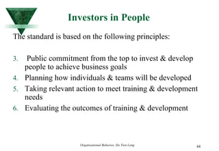 Investors in People The standard is based on the following principles: Public commitment from the top to invest & develop people to achieve business goals Planning how individuals & teams will be developed Taking relevant action to meet training & development needs Evaluating the outcomes of training & development 