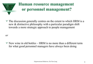 Human resource management  or personnel management? The discussion generally centres on the extent to which HRM is a new & distinctive philosophy with a particular paradigm shift towards a more strategic approach to people management or New wine in old bottles – HRM is no more than a different term for what good personnel managers have always been doing 