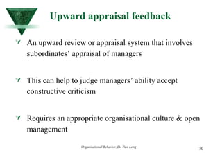 Upward appraisal feedback An upward review or appraisal system that involves subordinates’ appraisal of managers This can help to judge managers’ ability accept constructive criticism  Requires an appropriate organisational culture & open management 