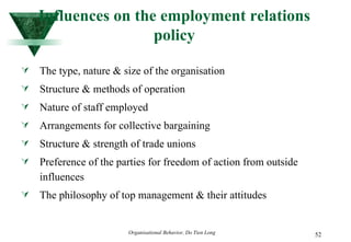 Influences on the employment relations policy The type, nature & size of the organisation Structure & methods of operation Nature of staff employed Arrangements for collective bargaining Structure & strength of trade unions Preference of the parties for freedom of action from outside influences The philosophy of top management & their attitudes 