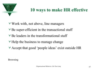 10 ways to make HR effective Work with, not above, line managers Be super-efficient in the transactional stuff Be leaders in the transformational stuff Help the business to manage change Accept that good ‘people ideas’ exist outside HR Browning 