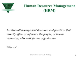 Human Resource Management (HRM) Involves all management decisions and practices that directly affect or influence the people, or human resources, who work for the organization Fisher  et al. 