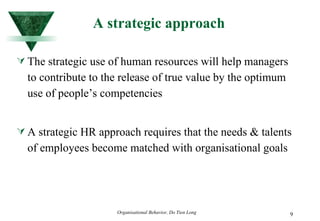A strategic approach The strategic use of human resources will help managers to contribute to the release of true value by the optimum use of people’s competencies A strategic HR approach requires that the needs & talents of employees become matched with organisational goals 