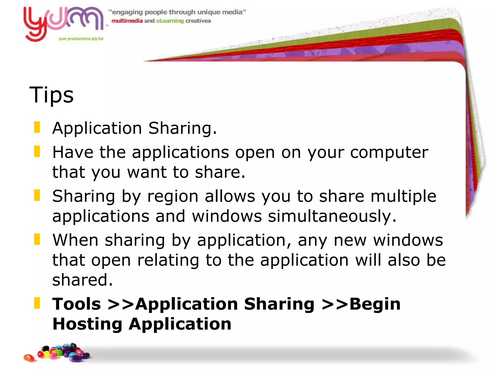 Tips Application Sharing. Have the applications open on your computer that you want to share. Sharing by region allows you to share multiple applications and windows simultaneously.  When sharing by application, any new windows that open relating to the application will also be shared. Tools >>Application Sharing >>Begin Hosting Application 
