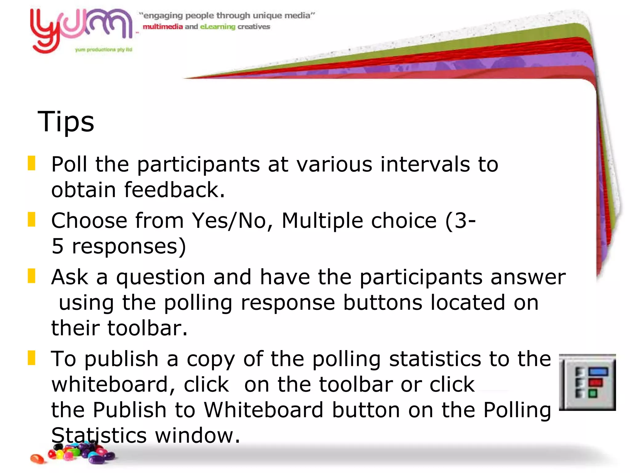 Tips Poll the participants at various intervals to  obtain feedback. Choose from Yes/No, Multiple choice (3­5 responses)   Ask a question and have the participants answer using the polling response buttons located on  their toolbar.  To publish a copy of the polling statistics to the whiteboard, click  on the toolbar or click  the Publish to Whiteboard button on the Polling Statistics window.   