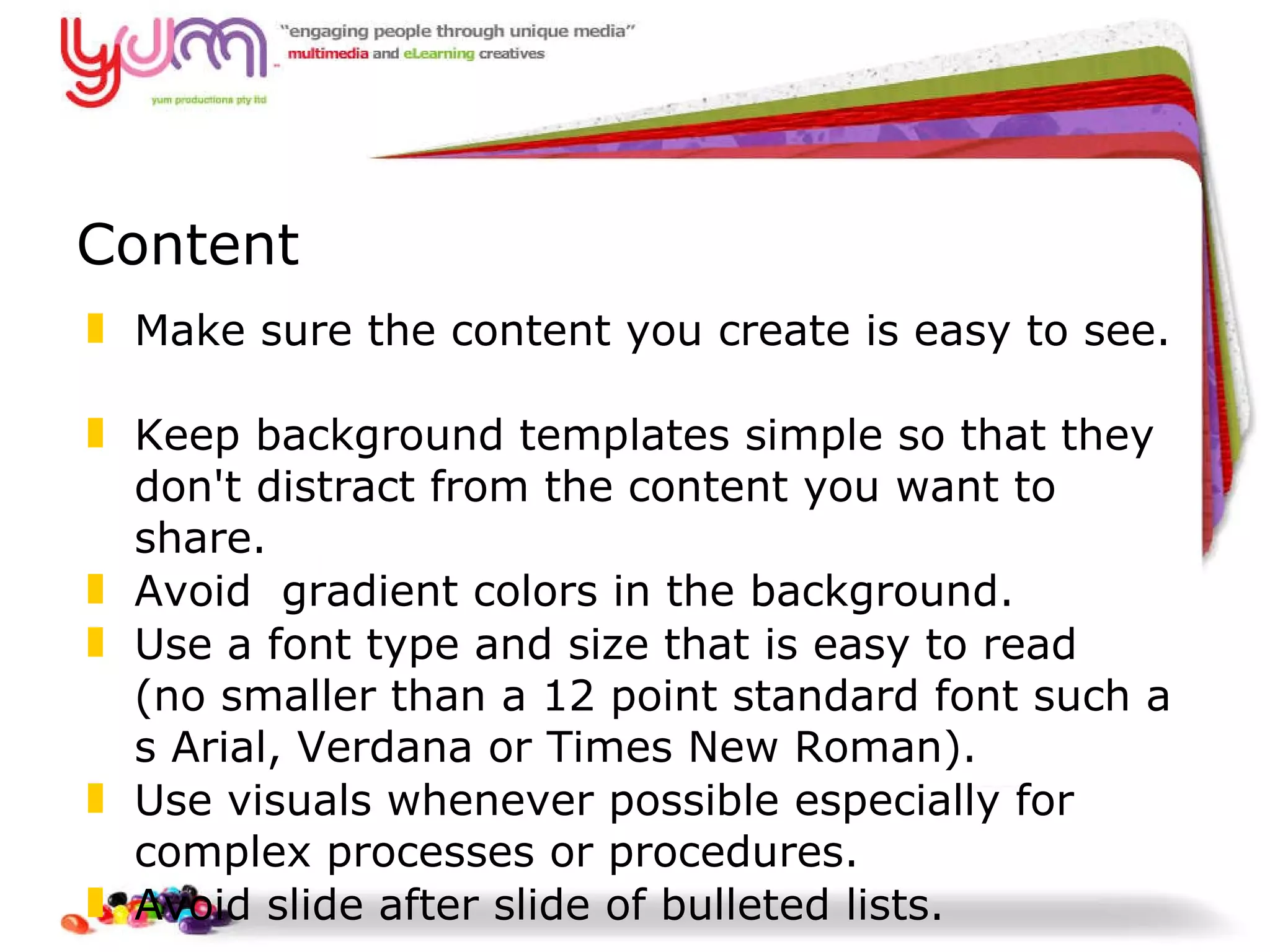 Content Make sure the content you create is easy to see.  Keep background templates simple so that they don't distract from the content you want to share.   Avoid  gradient colors in the background.  Use a font type and size that is easy to read (no smaller than a 12 point standard font such as Arial, Verdana or Times New Roman).    Use visuals whenever possible especially for  complex processes or procedures.  Avoid slide after slide of bulleted lists. 