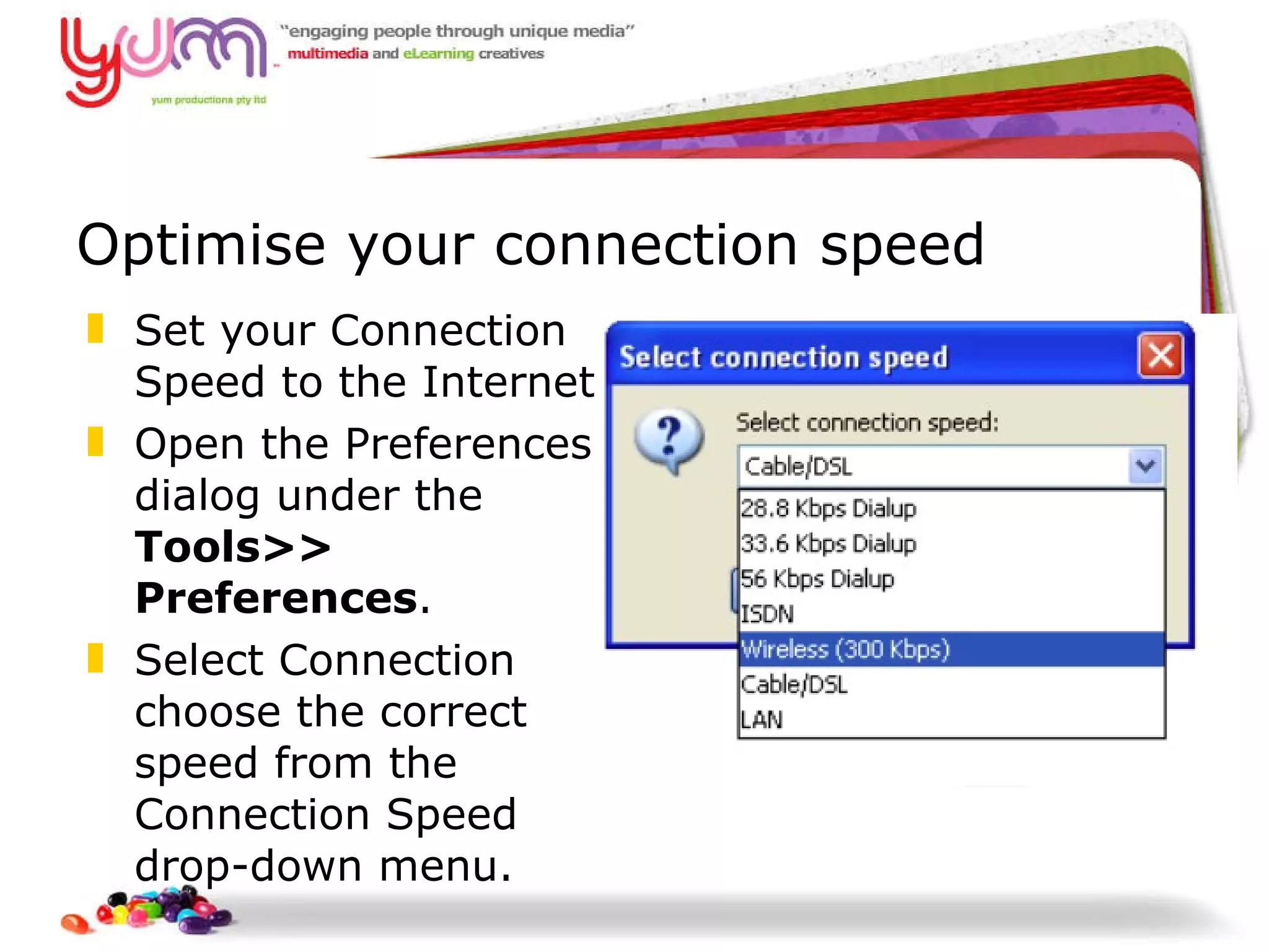 Optimise your connection speed Set your Connection Speed to the Internet  Open the Preferences dialog under the  Tools>> Preferences . Select Connection choose the correct speed from the Connection Speed drop-down menu. 