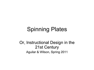 Spinning Plates Or, Instructional Design in the 21st Century Aguilar & Wilson, Spring 2011 