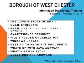 BOROUGH OF WEST CHESTER
                         Information Technology Training
                                   Session 8 – February 21, 2013


• THE LONG HISTORY OF EMAIL
• EMAIL ETIQUETTE
• EMAIL – ARCHIVING, DISCOVERY &
    OWNERSHIP
•   SMARTPHONES SECURITY
•   F I L E & F O L D E R O R G A N I Z AT I O N
•   W I N D O W S U P D AT E
•   GETTING TO KNOW PDF DOCUMENTS
•   W H AT S U P W I T H J AVA A N Y W AY ?
•   W H AT ’ S N E W I N T E C H ?
•   QUESTIONS AND ANSWERS

                              William Mann, Chief Information Officer
 