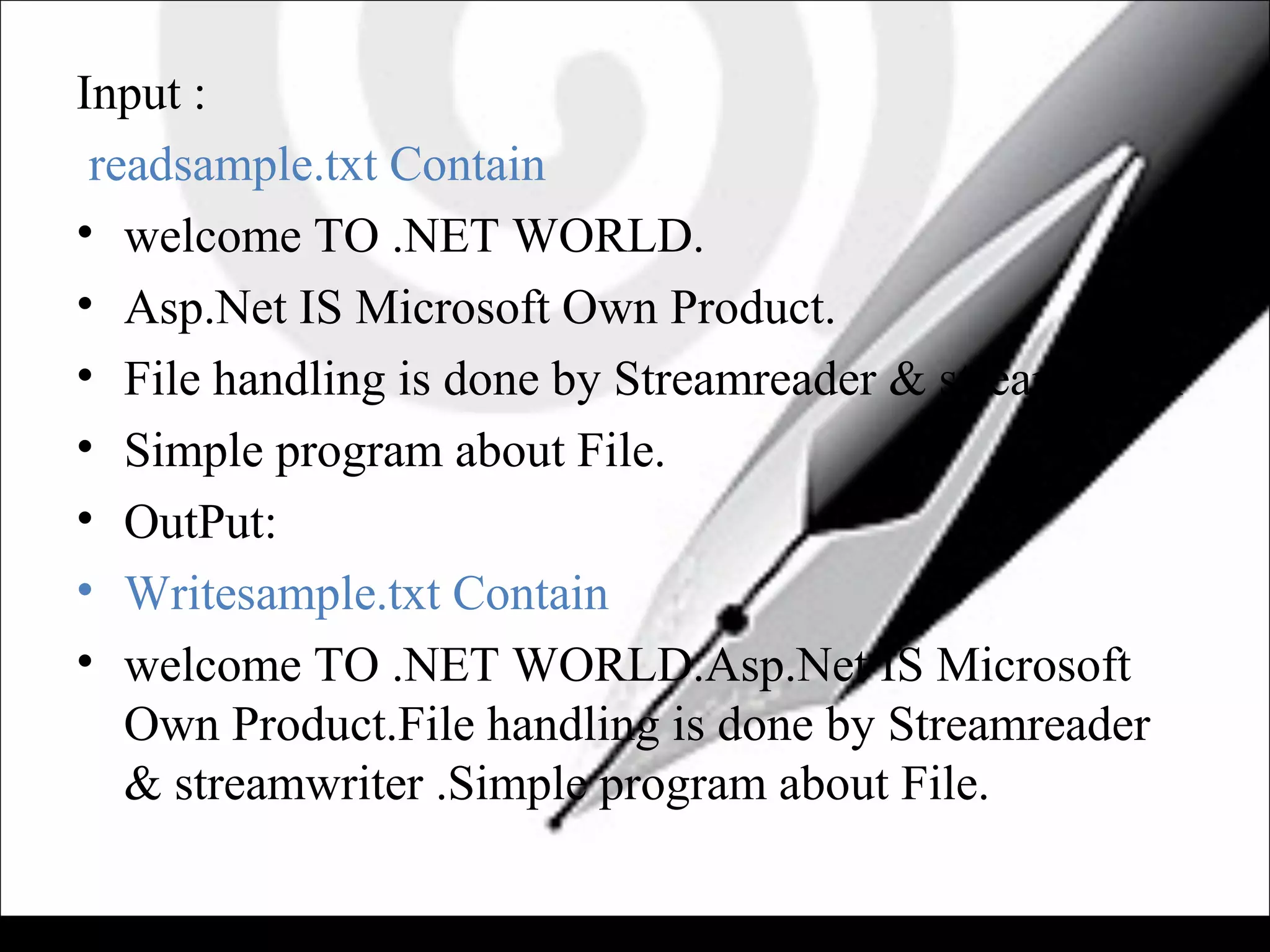 Input :
readsample.txt Contain
• welcome TO .NET WORLD.
• Asp.Net IS Microsoft Own Product.
• File handling is done by Streamreader & streamwriter
• Simple program about File.
• OutPut:
• Writesample.txt Contain
• welcome TO .NET WORLD.Asp.Net IS Microsoft
Own Product.File handling is done by Streamreader
& streamwriter .Simple program about File.
 