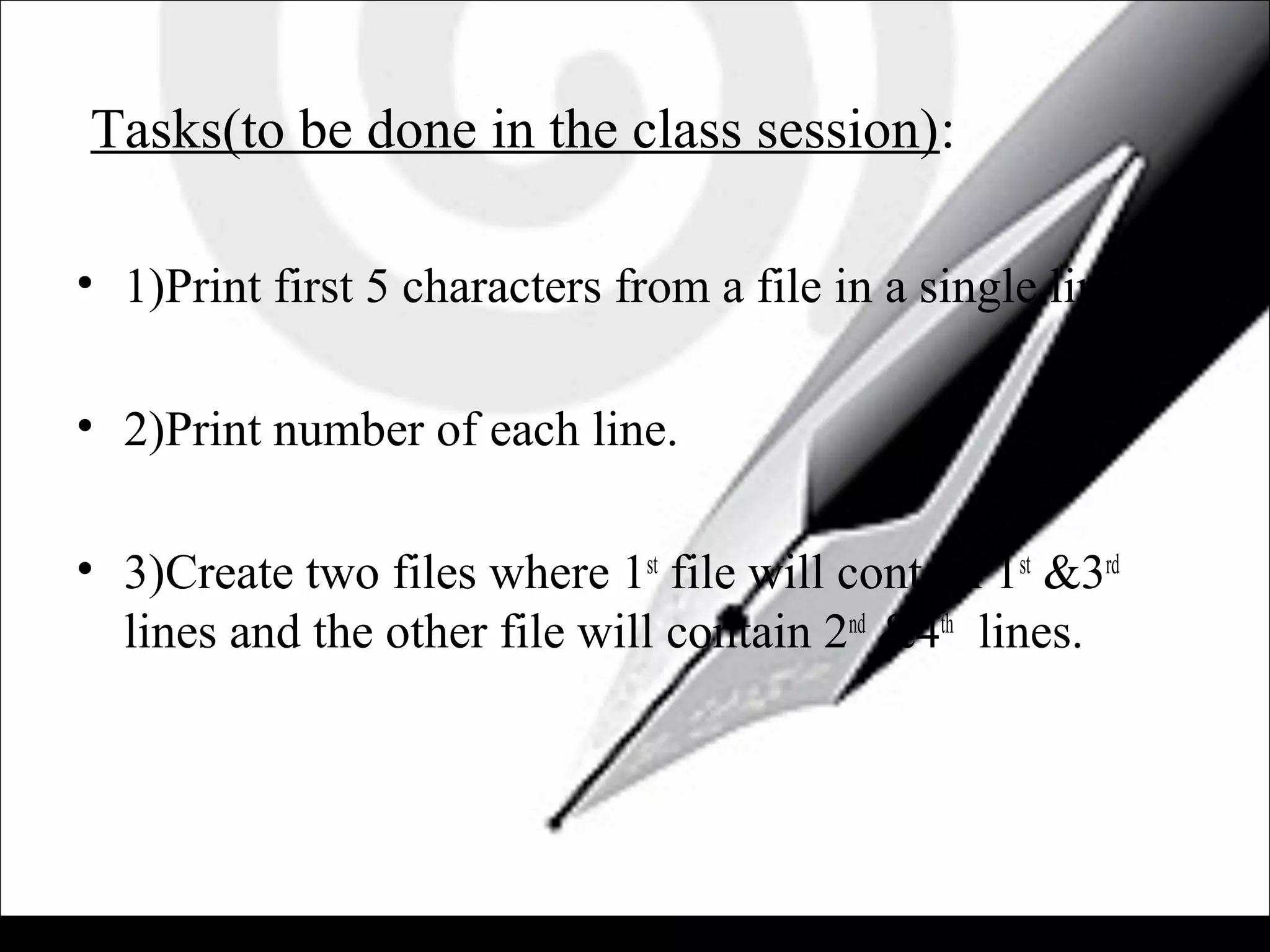 Tasks(to be done in the class session):
• 1)Print first 5 characters from a file in a single line.
• 2)Print number of each line.
• 3)Create two files where 1st
file will contain 1st
&3rd
lines and the other file will contain 2nd
&4th
lines.
 