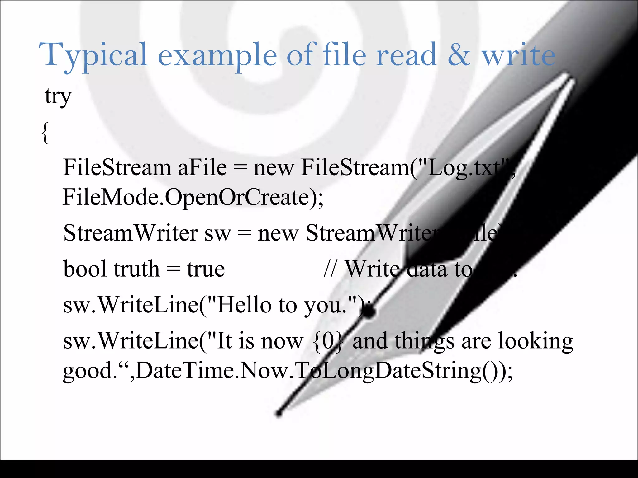 Typical example of file read & write
try
{
FileStream aFile = new FileStream("Log.txt",
FileMode.OpenOrCreate);
StreamWriter sw = new StreamWriter(aFile);
bool truth = true // Write data to file.
sw.WriteLine("Hello to you.");
sw.WriteLine("It is now {0} and things are looking
good.“,DateTime.Now.ToLongDateString());
 