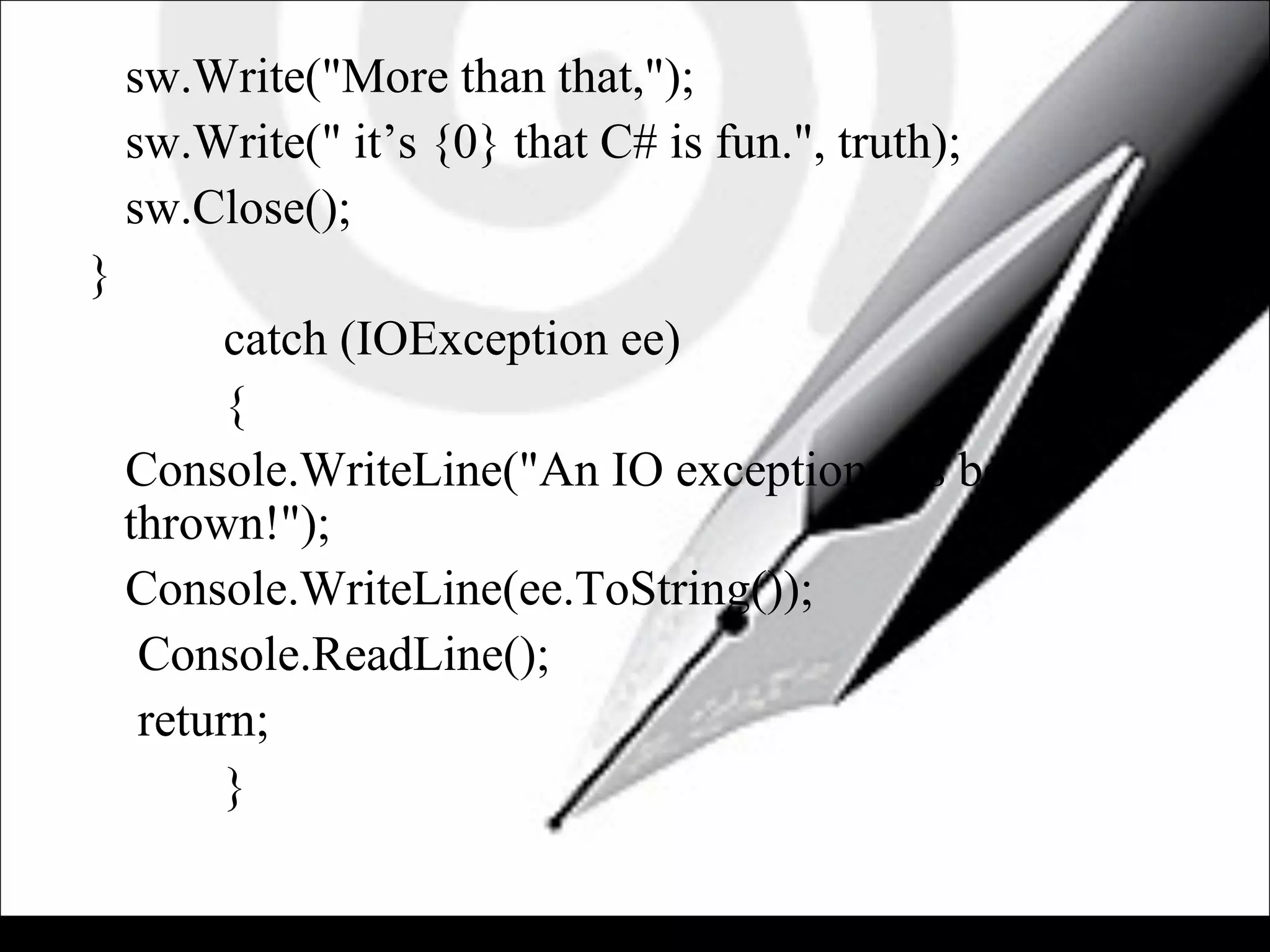 sw.Write("More than that,");
sw.Write(" it’s {0} that C# is fun.", truth);
sw.Close();
}
catch (IOException ee)
{
Console.WriteLine("An IO exception has been
thrown!");
Console.WriteLine(ee.ToString());
Console.ReadLine();
return;
}
 