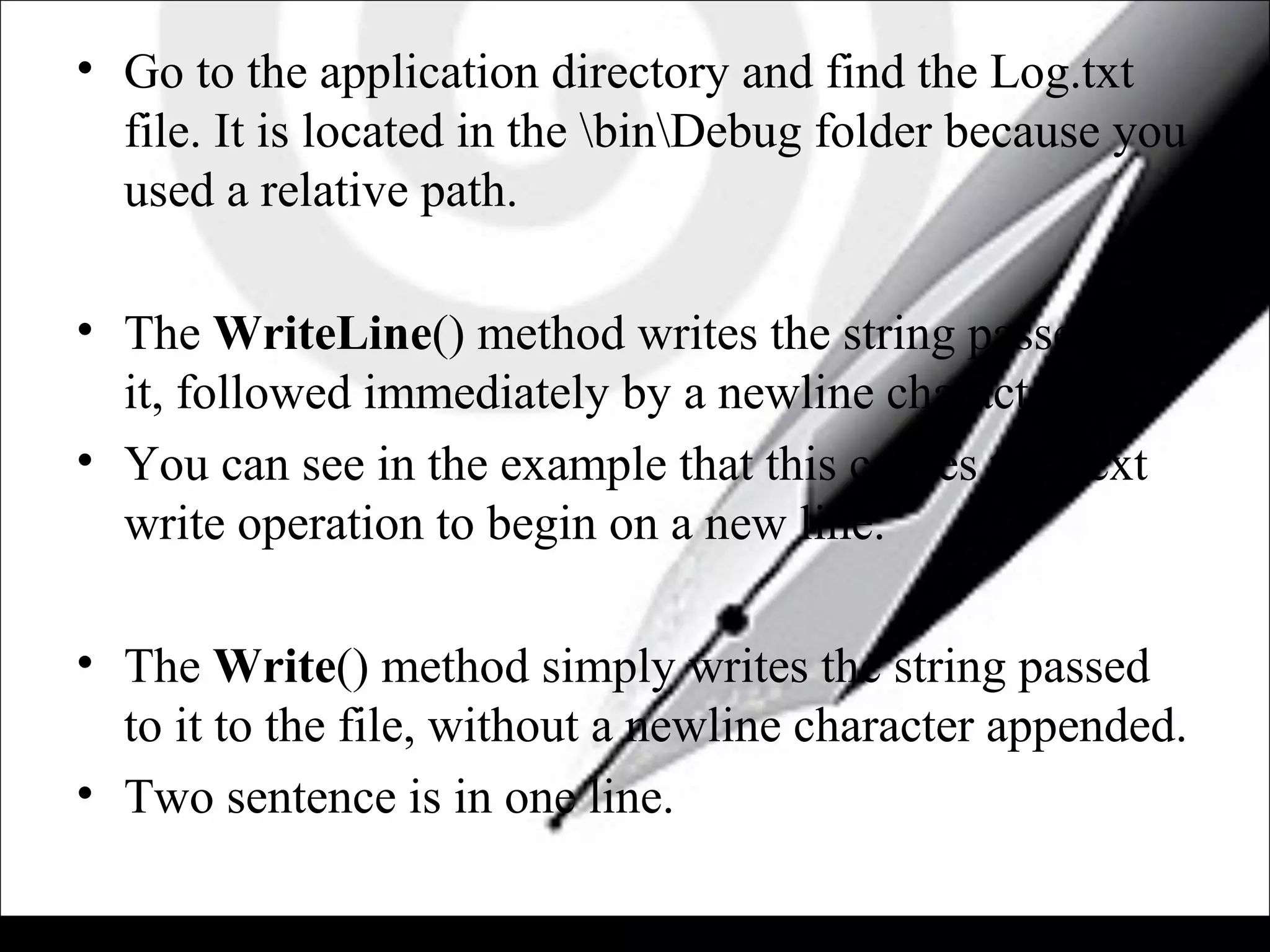 • Go to the application directory and find the Log.txt
file. It is located in the binDebug folder because you
used a relative path.
• The WriteLine() method writes the string passed to
it, followed immediately by a newline character.
• You can see in the example that this causes the next
write operation to begin on a new line.
• The Write() method simply writes the string passed
to it to the file, without a newline character appended.
• Two sentence is in one line.
 