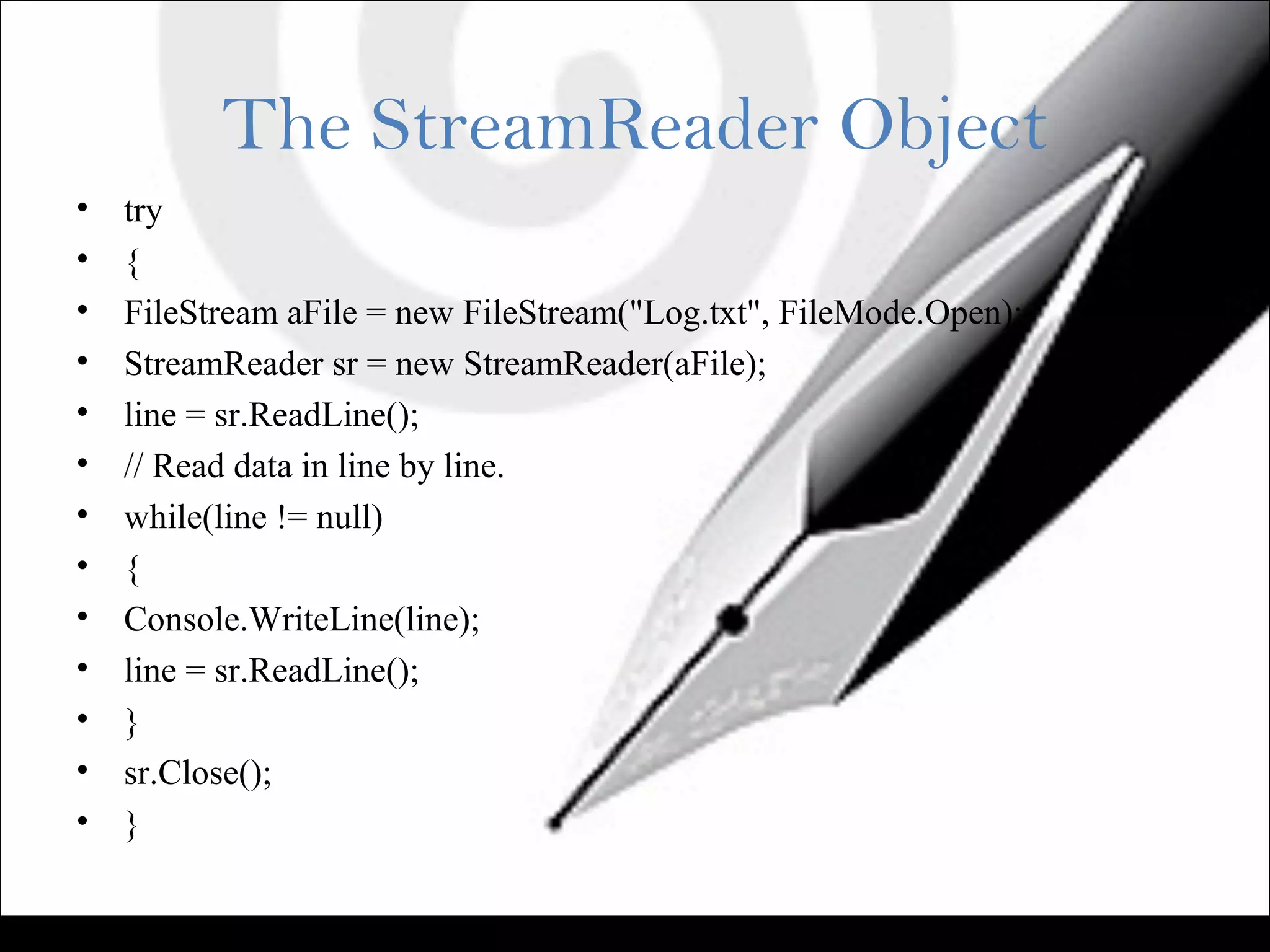 The StreamReader Object
• try
• {
• FileStream aFile = new FileStream("Log.txt", FileMode.Open);
• StreamReader sr = new StreamReader(aFile);
• line = sr.ReadLine();
• // Read data in line by line.
• while(line != null)
• {
• Console.WriteLine(line);
• line = sr.ReadLine();
• }
• sr.Close();
• }
 