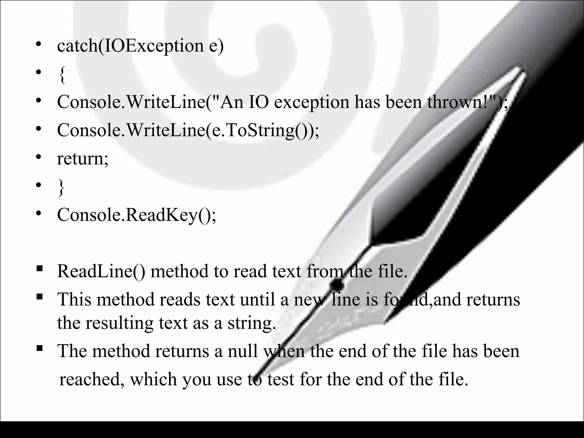 • catch(IOException e)
• {
• Console.WriteLine("An IO exception has been thrown!");
• Console.WriteLine(e.ToString());
• return;
• }
• Console.ReadKey();
 ReadLine() method to read text from the file.
 This method reads text until a new line is found,and returns
the resulting text as a string.
 The method returns a null when the end of the file has been
reached, which you use to test for the end of the file.
 