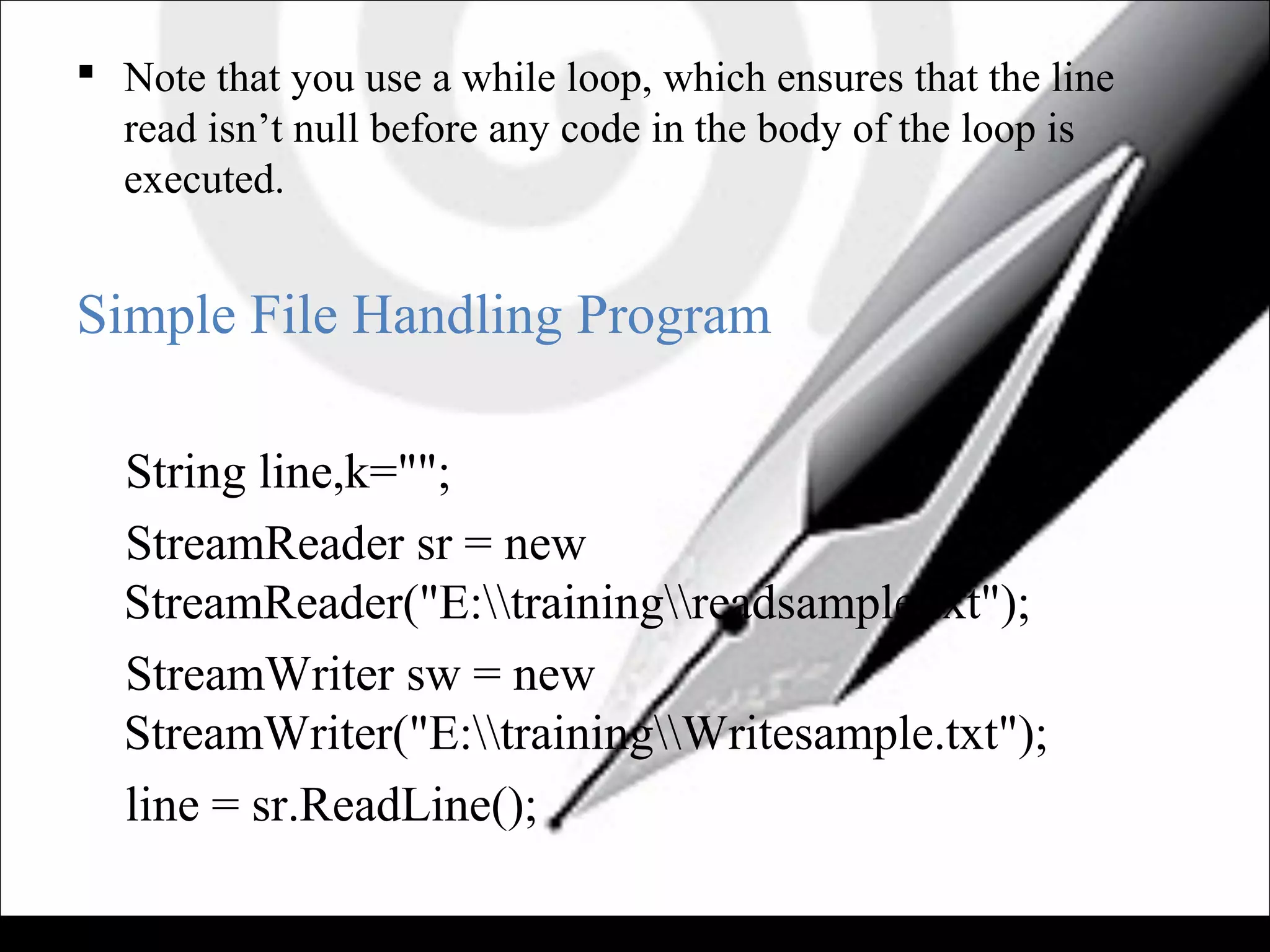  Note that you use a while loop, which ensures that the line
read isn’t null before any code in the body of the loop is
executed.
Simple File Handling Program
String line,k="";
StreamReader sr = new
StreamReader("E:trainingreadsample.txt");
StreamWriter sw = new
StreamWriter("E:trainingWritesample.txt");
line = sr.ReadLine();
 