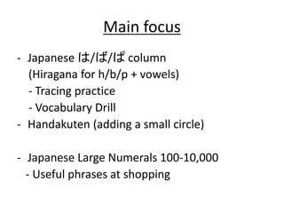 Main focus 
- Japanese は/ば/ぱcolumn 
(Hiragana for h/b/p + vowels) 
- Tracing practice 
- Vocabulary Drill 
- Handakuten (adding a small circle) 
- Japanese Large Numerals 100-10,000 
- Useful phrases at shopping 
 