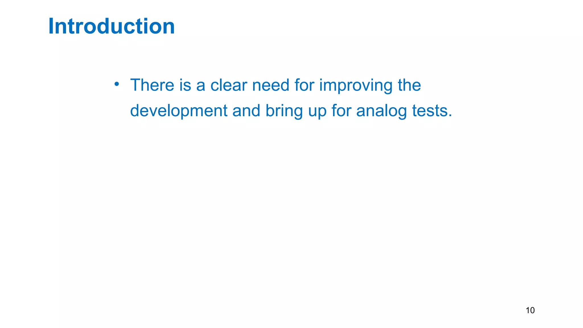 Introduction
• There is a clear need for improving the
development and bring up for analog tests.
• A structured method, which facilitates pattern
re-use would be beneficial
• Keeping the knowledge of the test IP in a
generic language such as PDL. Thus
maintaining the same test setup between test
platforms
10
 
