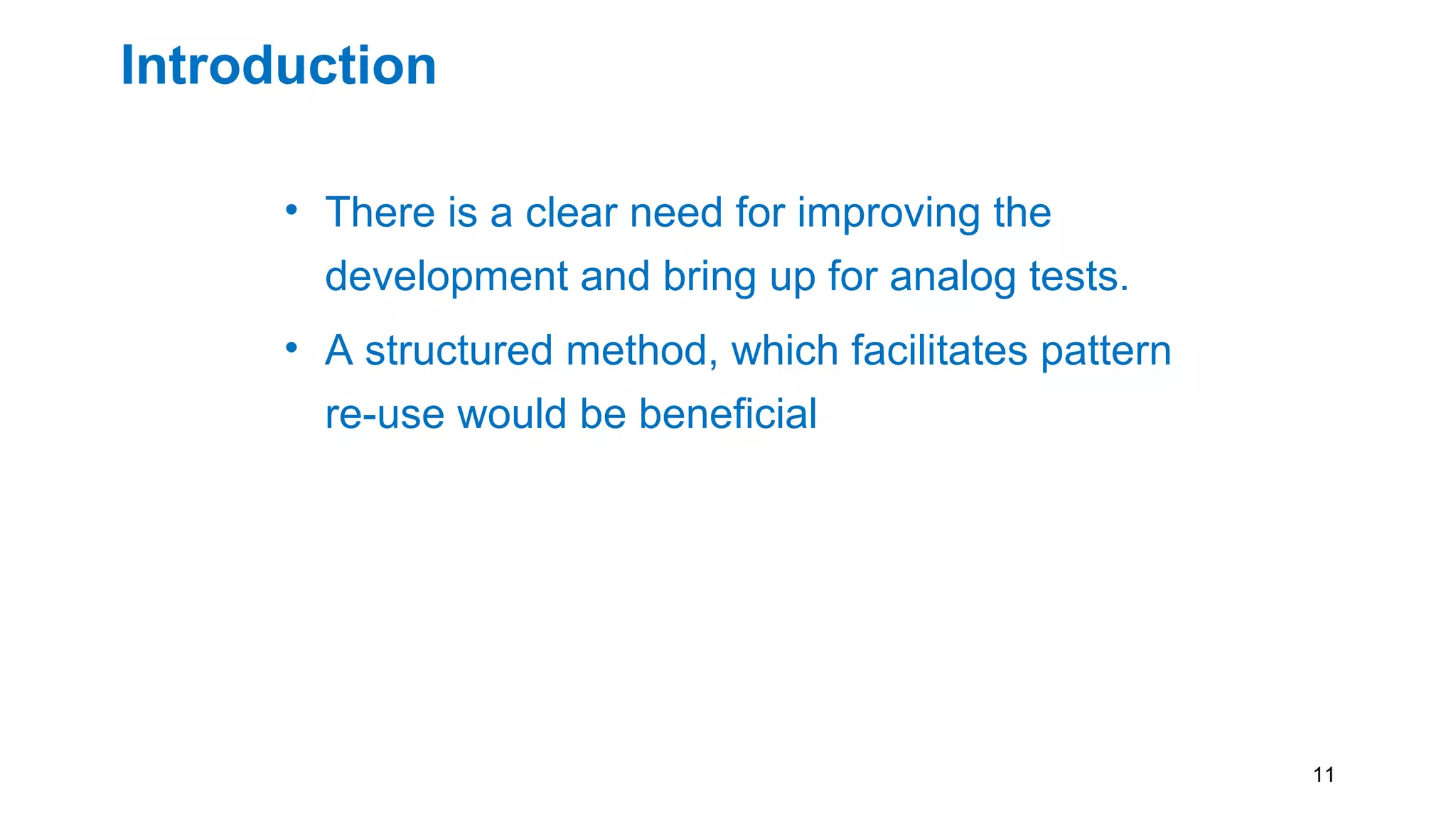 Introduction
• There is a clear need for improving the
development and bring up for analog tests.
• A structured method, which facilitates pattern
re-use would be beneficial
• Keeping the knowledge of the test IP in a
generic language such as PDL. Thus
maintaining the same test setup between test
platforms
11
 