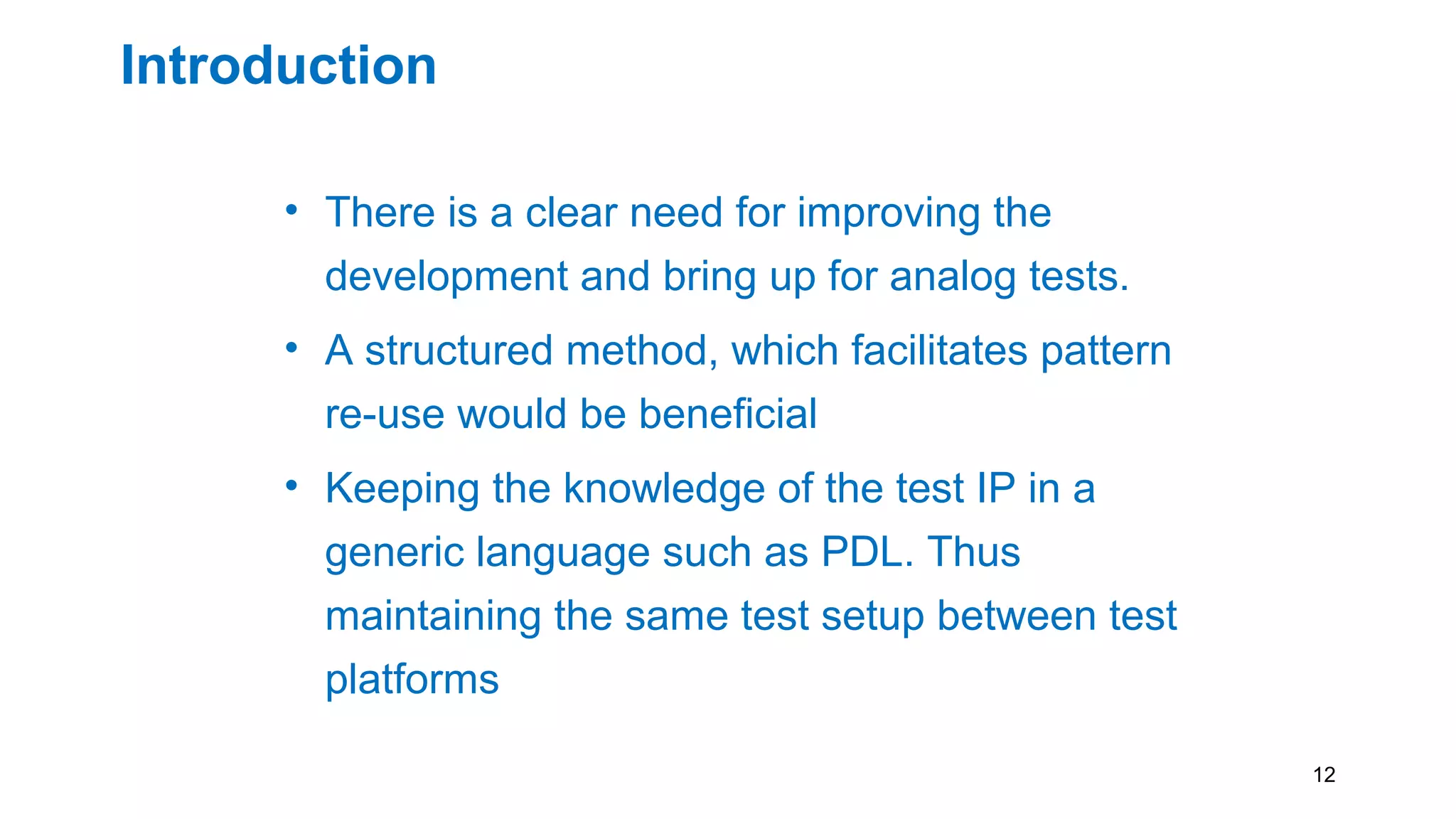 Introduction
• There is a clear need for improving the
development and bring up for analog tests.
• A structured method, which facilitates pattern
re-use would be beneficial
• Keeping the knowledge of the test IP in a
generic language such as PDL. Thus
maintaining the same test setup between test
platforms
12
 