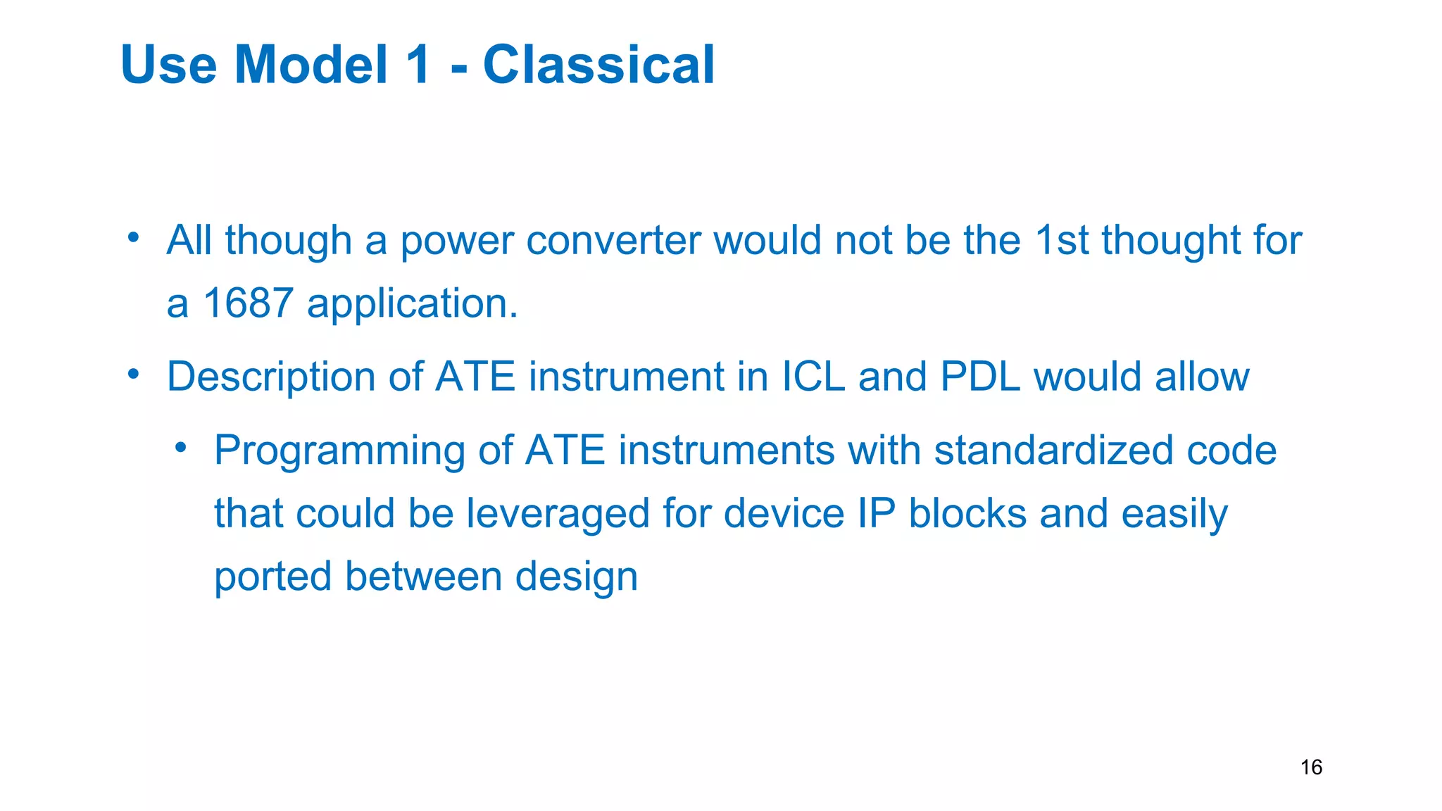 Use Model 1 - Classical
• All though a power converter would not be the 1st thought for
a 1687 application.
• Description of ATE instrument in ICL and PDL would allow
• Programming of ATE instruments with standardized code
that could be leveraged for device IP blocks and easily
ported between design
• Produce a go to standard for analog test writing in PDL
16
 