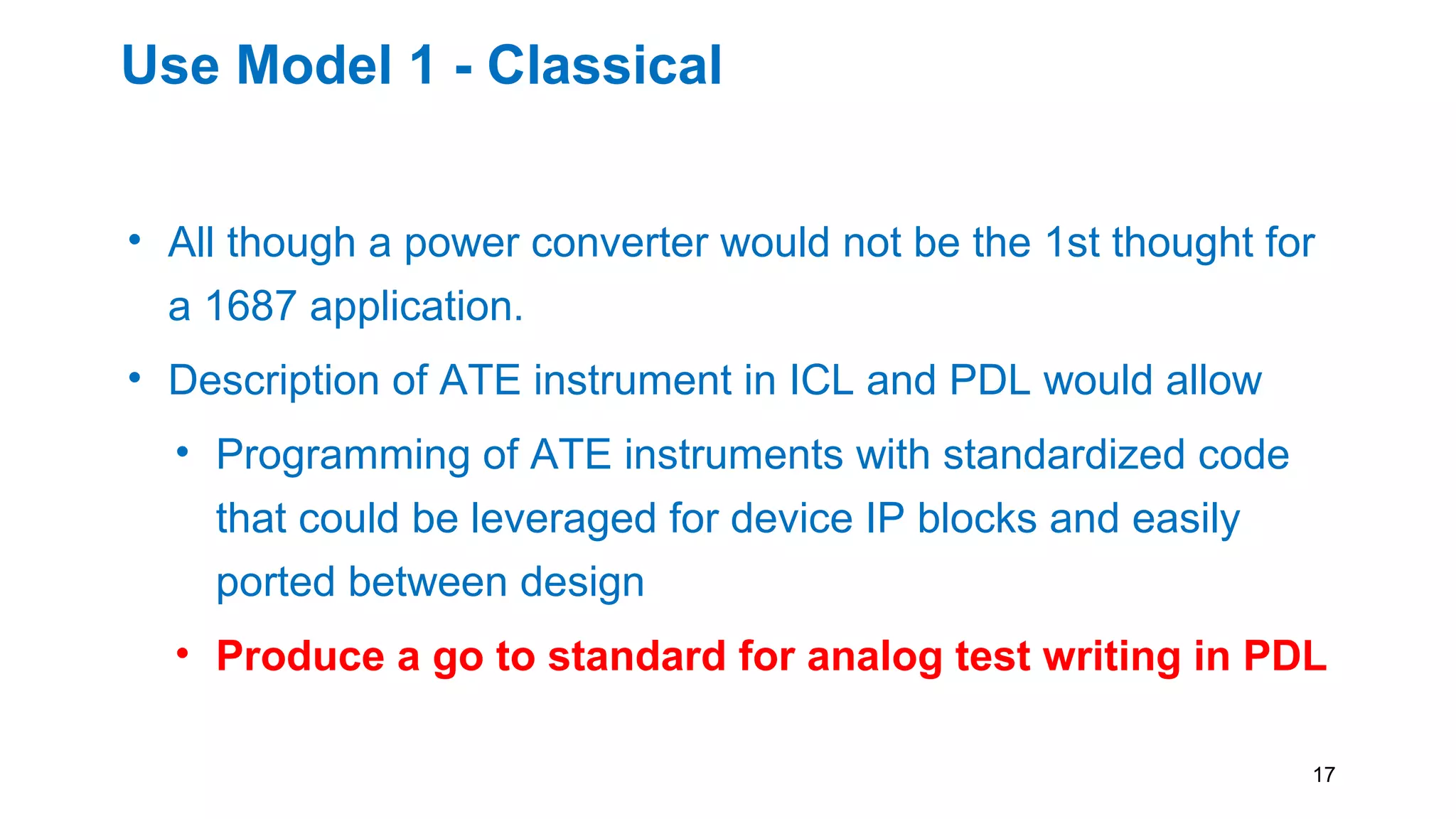 Use Model 1 - Classical
• All though a power converter would not be the 1st thought for
a 1687 application.
• Description of ATE instrument in ICL and PDL would allow
• Programming of ATE instruments with standardized code
that could be leveraged for device IP blocks and easily
ported between design
• Produce a go to standard for analog test writing in PDL
17
 