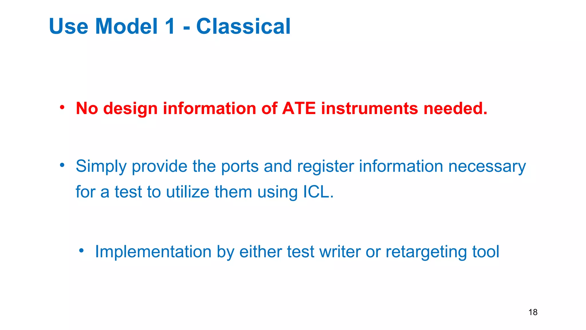 Use Model 1 - Classical
• No design information of ATE instruments needed.
• Simply provide the ports and register information necessary
for a test to utilize them using ICL.
• Implementation by either test writer or retargeting tool
18
 