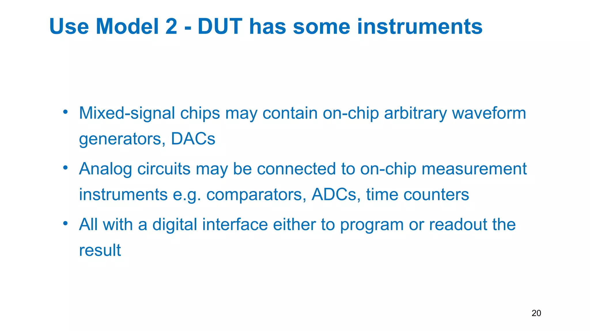 Use Model 2 - DUT has some instruments
• Mixed-signal chips may contain on-chip arbitrary waveform
generators, DACs
• Analog circuits may be connected to on-chip measurement
instruments e.g. comparators, ADCs, time counters
• All with a digital interface either to program or readout the
result
20
 