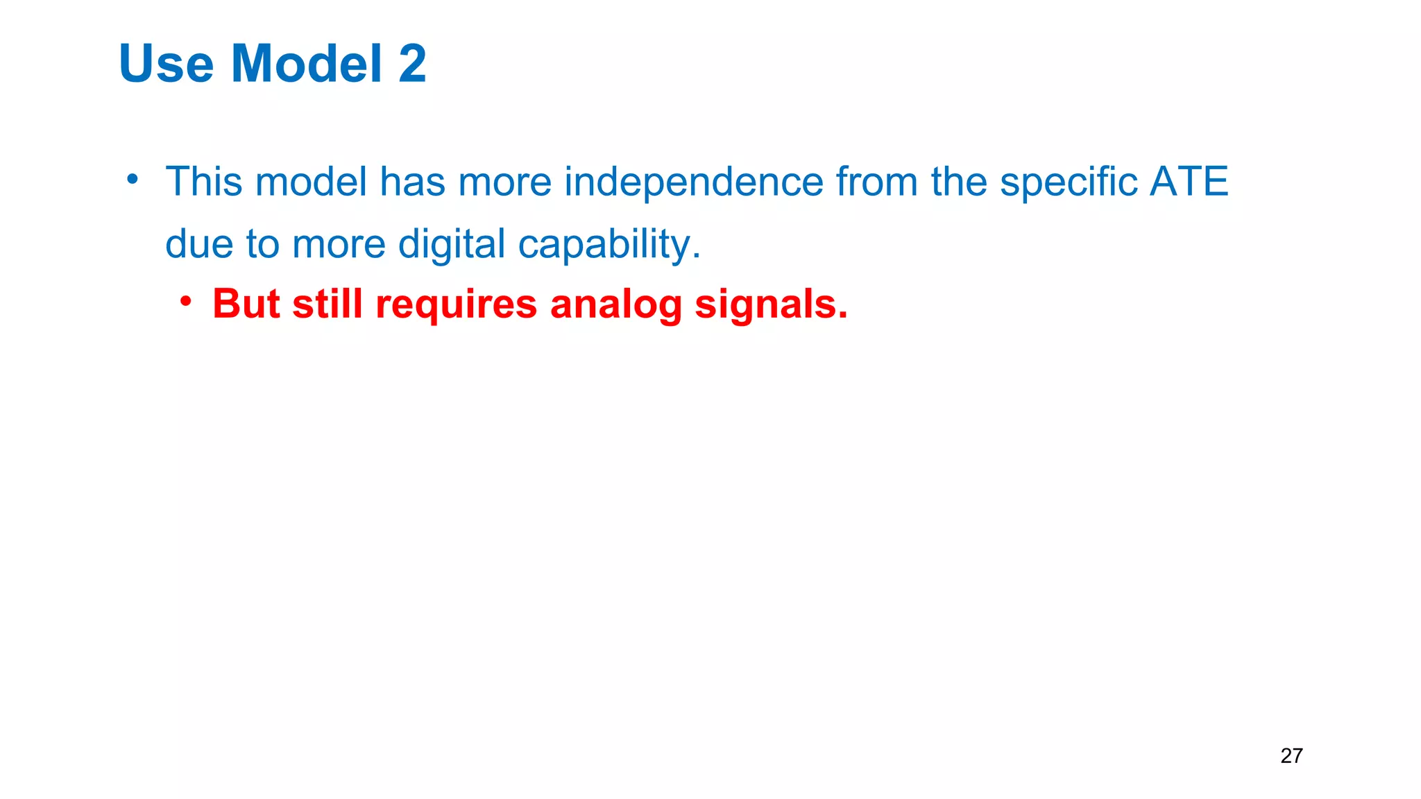 Use Model 2
• This model has more independence from the specific ATE
due to more digital capability.
• But still requires analog signals.
• As in the Use Model 1, it would be highly desirable for the
ATE to provide procedures for typical ATE source/measure
statements
• i.e. ICL connection description and PDL test code for
instrument operation
27
 