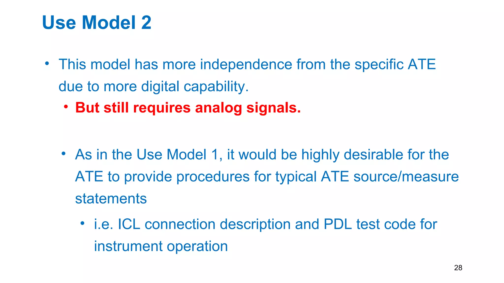 Use Model 2
• This model has more independence from the specific ATE
due to more digital capability.
• But still requires analog signals.
• As in the Use Model 1, it would be highly desirable for the
ATE to provide procedures for typical ATE source/measure
statements
• i.e. ICL connection description and PDL test code for
instrument operation
28
 